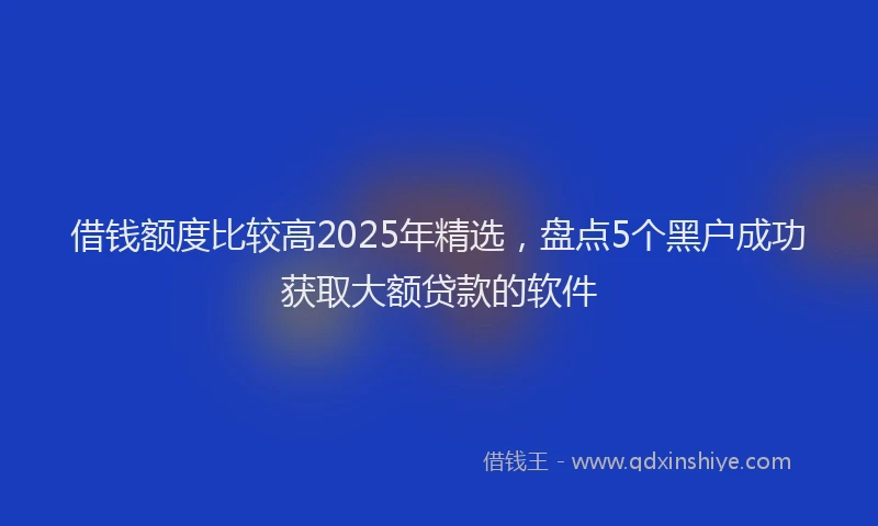 借钱额度比较高2025年精选，盘点5个黑户成功获取大额贷款的软件