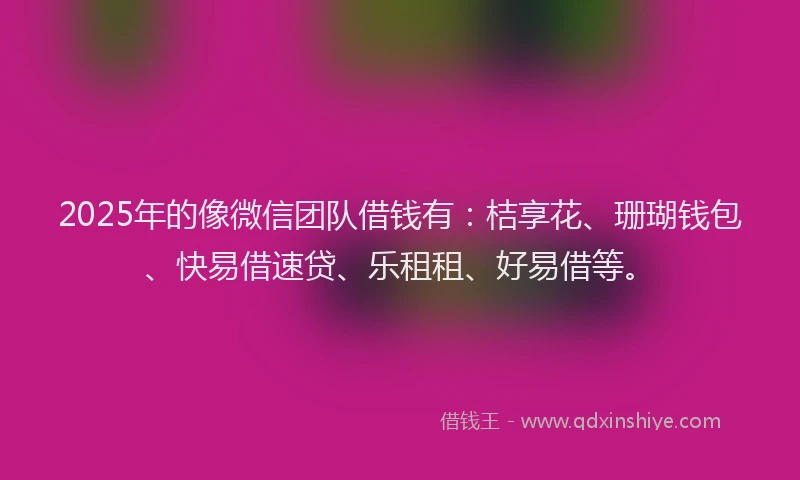 2025年的像微信团队借钱有：桔享花、珊瑚钱包、快易借速贷、乐租租、好易借等。