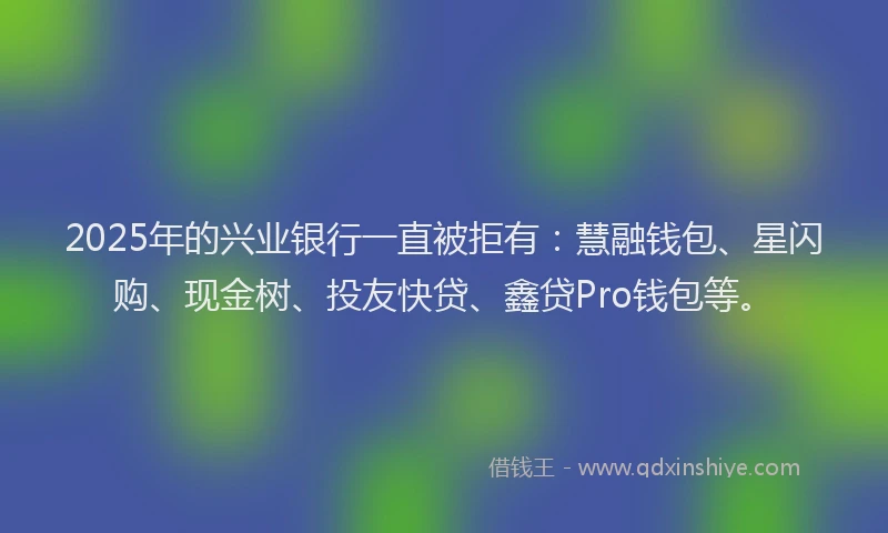 2025年的兴业银行一直被拒有：慧融钱包、星闪购、现金树、投友快贷、鑫贷Pro钱包等。