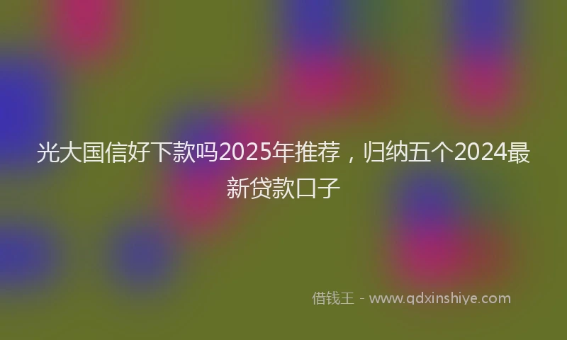光大国信好下款吗2025年推荐，归纳五个2024最新贷款口子
