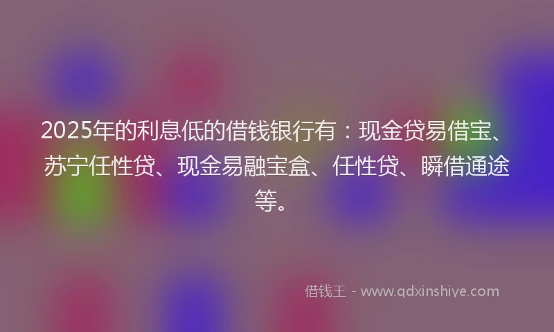 2025年的利息低的借钱银行有：现金贷易借宝、苏宁任性贷、现金易融宝盒、任性贷、瞬借通途等。