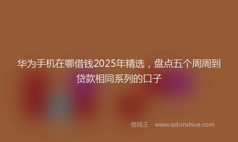 华为手机在哪借钱2025年精选，盘点五个周周到贷款相同系列的口子