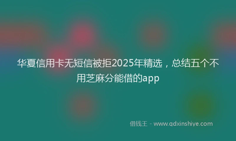 华夏信用卡无短信被拒2025年精选，总结五个不用芝麻分能借的app