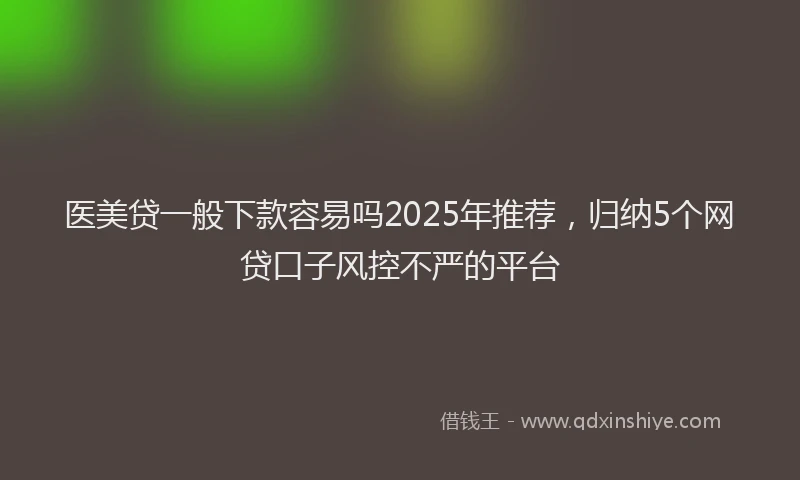 医美贷一般下款容易吗2025年推荐，归纳5个网贷口子风控不严的平台