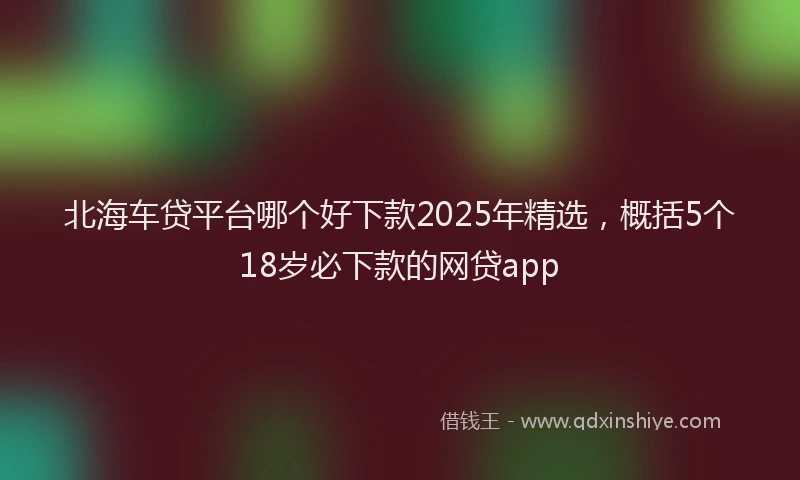 北海车贷平台哪个好下款2025年精选，概括5个18岁必下款的网贷app