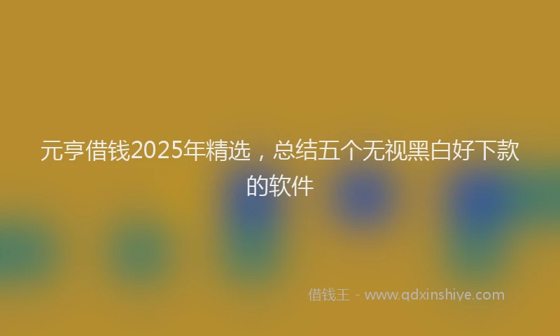 元亨借钱2025年精选，总结五个无视黑白好下款的软件