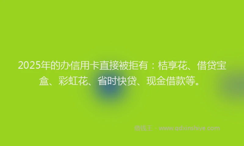 2025年的办信用卡直接被拒有：桔享花、借贷宝盒、彩虹花、省时快贷、现金借款等。