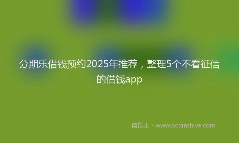分期乐借钱预约2025年推荐，整理5个不看征信的借钱app