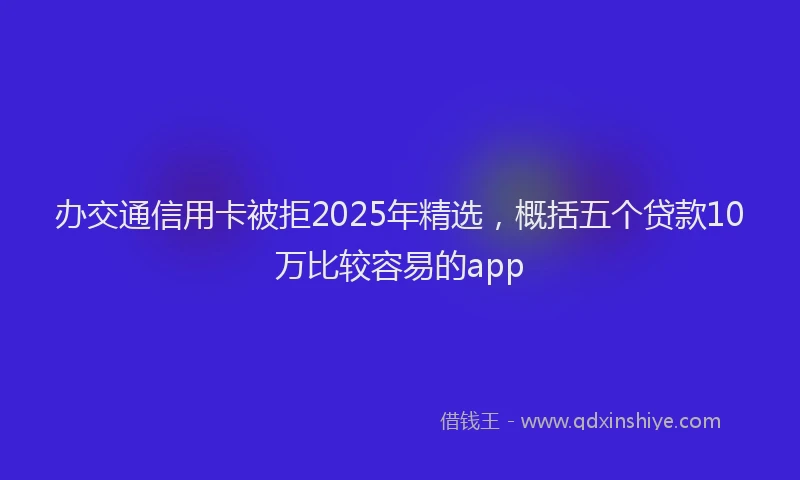 办交通信用卡被拒2025年精选，概括五个贷款10万比较容易的app