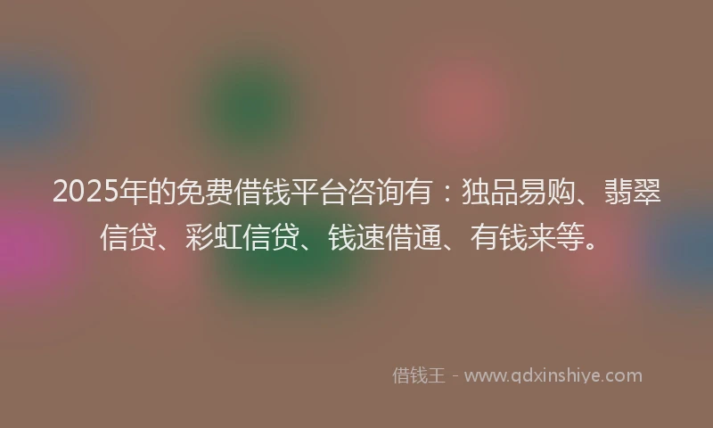 2025年的免费借钱平台咨询有：独品易购、翡翠信贷、彩虹信贷、钱速借通、有钱来等。