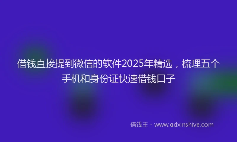 借钱直接提到微信的软件2025年精选，梳理五个手机和身份证快速借钱口子