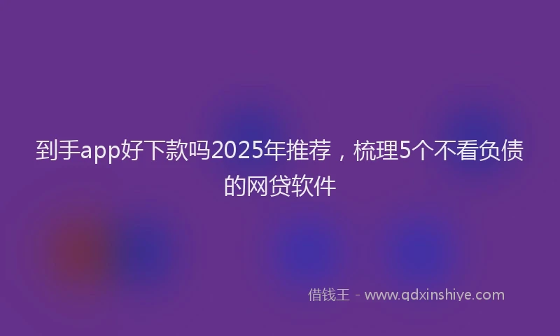 到手app好下款吗2025年推荐，梳理5个不看负债的网贷软件