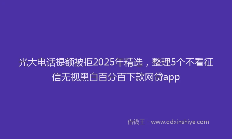 光大电话提额被拒2025年精选，整理5个不看征信无视黑白百分百下款网贷app