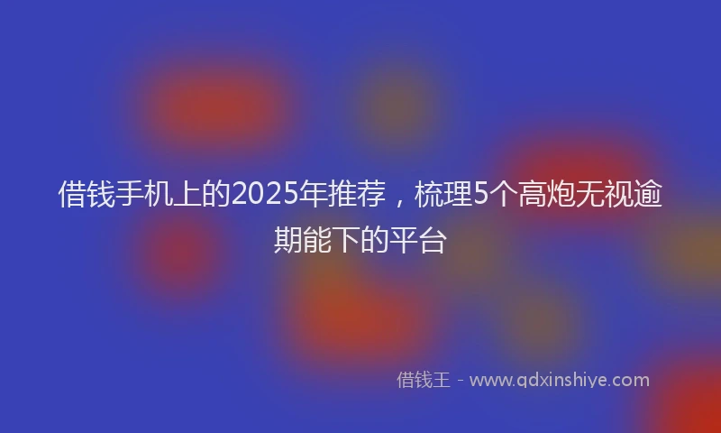 借钱手机上的2025年推荐，梳理5个高炮无视逾期能下的平台