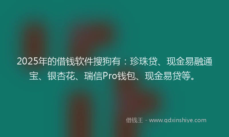 2025年的借钱软件搜狗有：珍珠贷、现金易融通宝、银杏花、瑞信Pro钱包、现金易贷等。