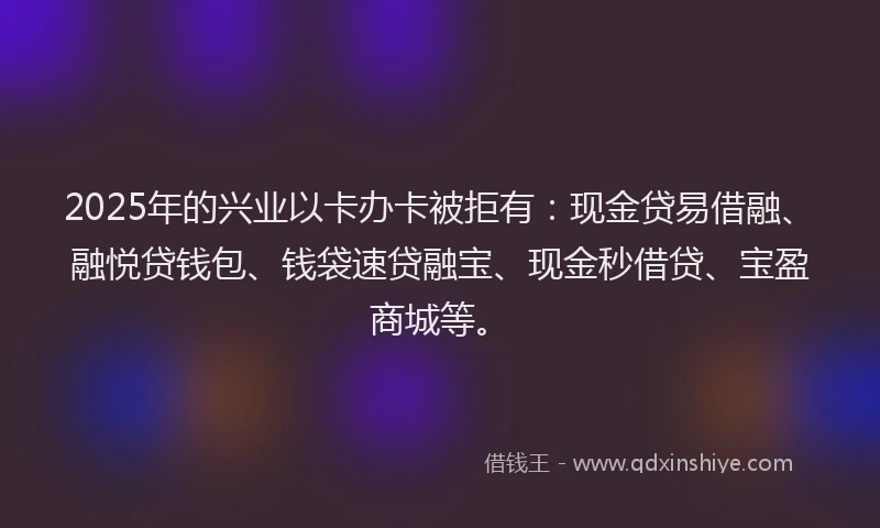 2025年的兴业以卡办卡被拒有：现金贷易借融、融悦贷钱包、钱袋速贷融宝、现金秒借贷、宝盈商城等。