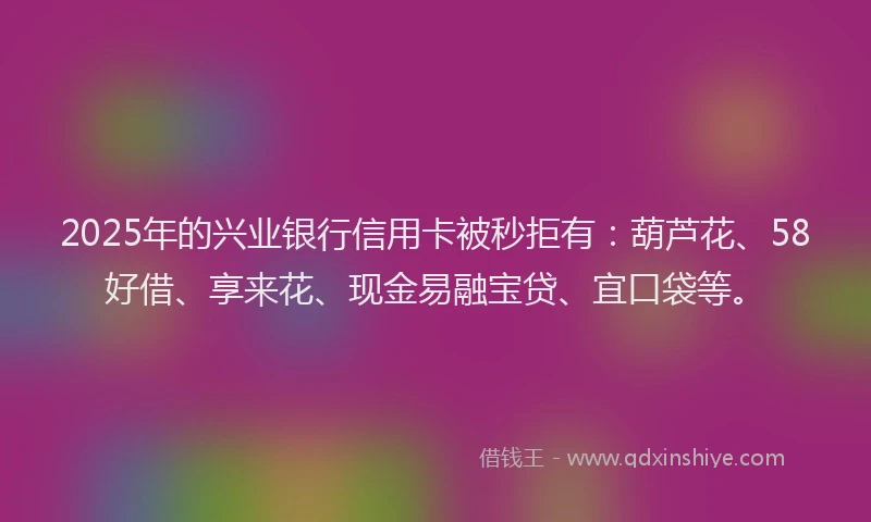2025年的兴业银行信用卡被秒拒有：葫芦花、58好借、享来花、现金易融宝贷、宜口袋等。