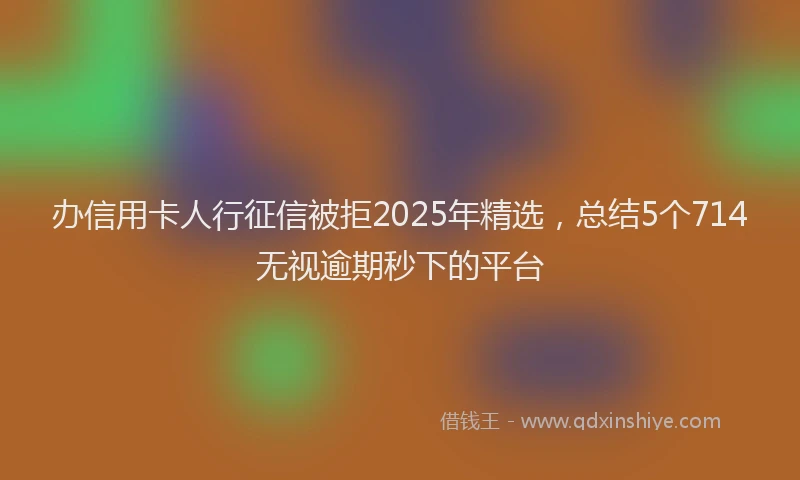 办信用卡人行征信被拒2025年精选，总结5个714无视逾期秒下的平台