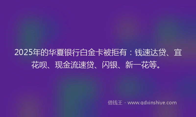 2025年的华夏银行白金卡被拒有：钱速达贷、宜花呗、现金流速贷、闪银、新一花等。