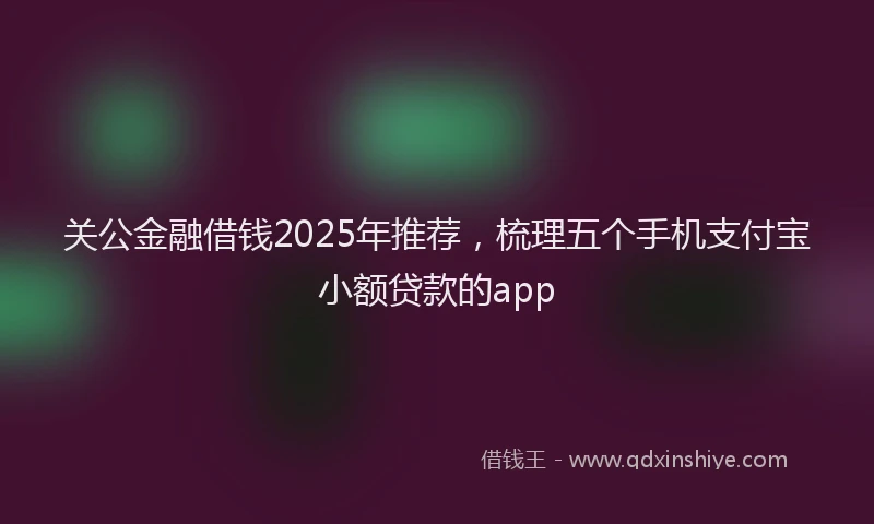 关公金融借钱2025年推荐，梳理五个手机支付宝小额贷款的app