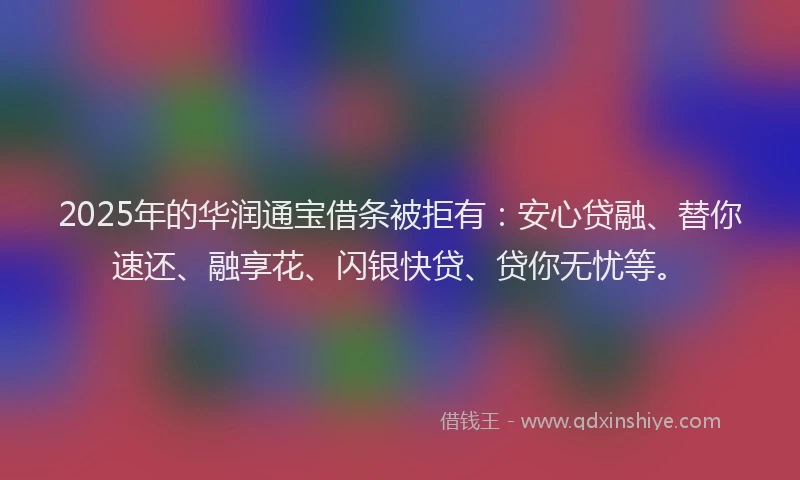 2025年的华润通宝借条被拒有：安心贷融、替你速还、融享花、闪银快贷、贷你无忧等。