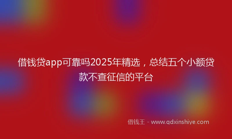 借钱贷app可靠吗2025年精选，总结五个小额贷款不查征信的平台