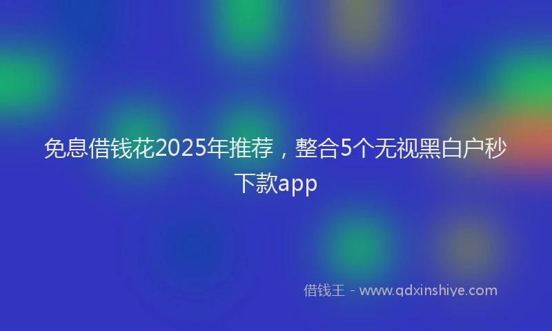 免息借钱花2025年推荐，整合5个无视黑白户秒下款app