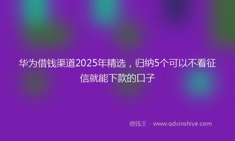 华为借钱渠道2025年精选，归纳5个可以不看征信就能下款的口子