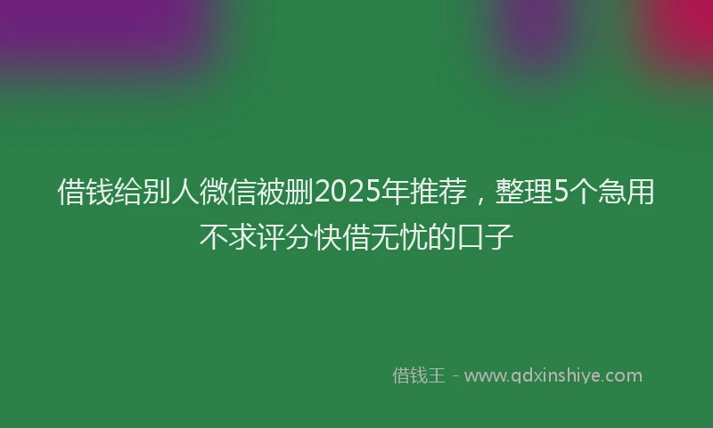 借钱给别人微信被删2025年推荐，整理5个急用不求评分快借无忧的口子