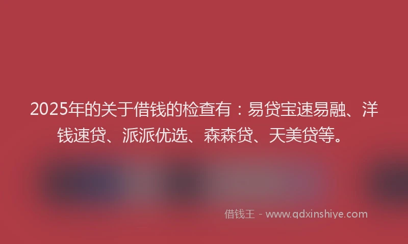 2025年的关于借钱的检查有：易贷宝速易融、洋钱速贷、派派优选、森森贷、天美贷等。