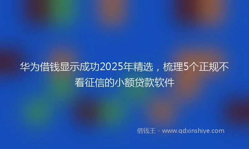 华为借钱显示成功2025年精选，梳理5个正规不看征信的小额贷款软件