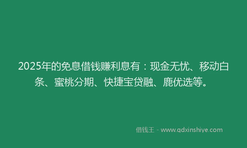 2025年的免息借钱赚利息有：现金无忧、移动白条、蜜桃分期、快捷宝贷融、鹿优选等。