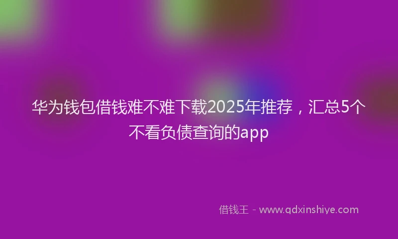 华为钱包借钱难不难下载2025年推荐，汇总5个不看负债查询的app