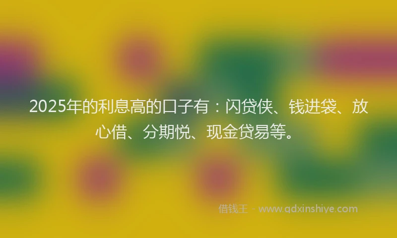 2025年的利息高的口子有：闪贷侠、钱进袋、放心借、分期悦、现金贷易等。
