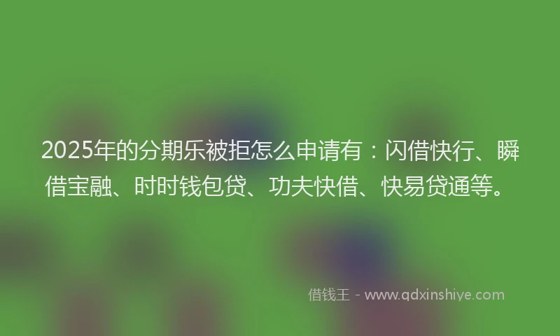 2025年的分期乐被拒怎么申请有：闪借快行、瞬借宝融、时时钱包贷、功夫快借、快易贷通等。