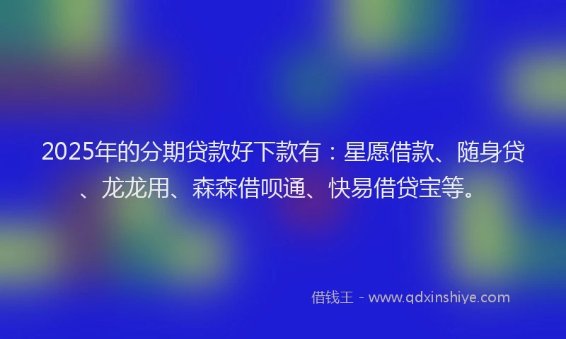 2025年的分期贷款好下款有：星愿借款、随身贷、龙龙用、森森借呗通、快易借贷宝等。
