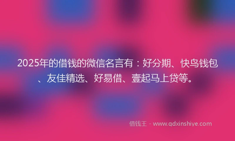 2025年的借钱的微信名言有：好分期、快鸟钱包、友佳精选、好易借、壹起马上贷等。