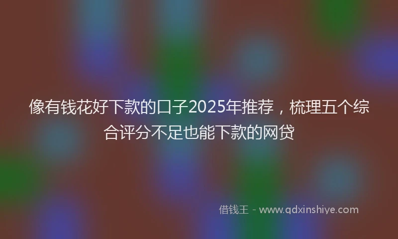 像有钱花好下款的口子2025年推荐，梳理五个综合评分不足也能下款的网贷