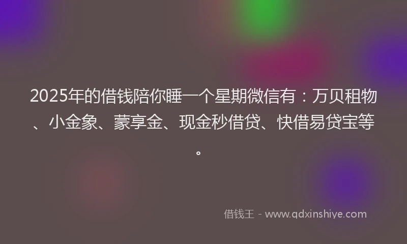 2025年的借钱陪你睡一个星期微信有：万贝租物、小金象、蒙享金、现金秒借贷、快借易贷宝等。