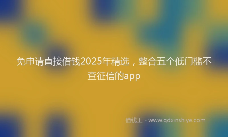 免申请直接借钱2025年精选，整合五个低门槛不查征信的app