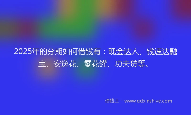 2025年的分期如何借钱有：现金达人、钱速达融宝、安逸花、零花罐、功夫贷等。