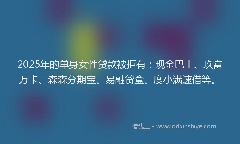 2025年的单身女性贷款被拒有：现金巴士、玖富万卡、森森分期宝、易融贷盒、度小满速借等。