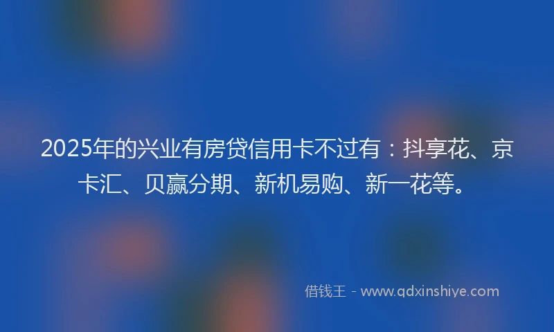 2025年的兴业有房贷信用卡不过有：抖享花、京卡汇、贝赢分期、新机易购、新一花等。