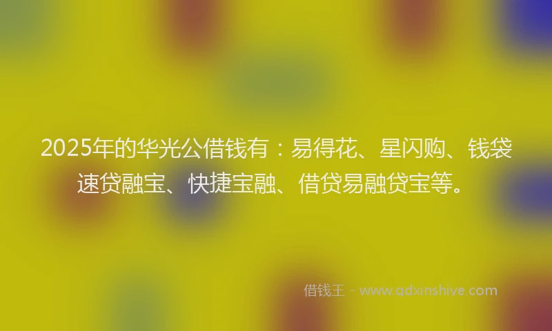 2025年的华光公借钱有：易得花、星闪购、钱袋速贷融宝、快捷宝融、借贷易融贷宝等。