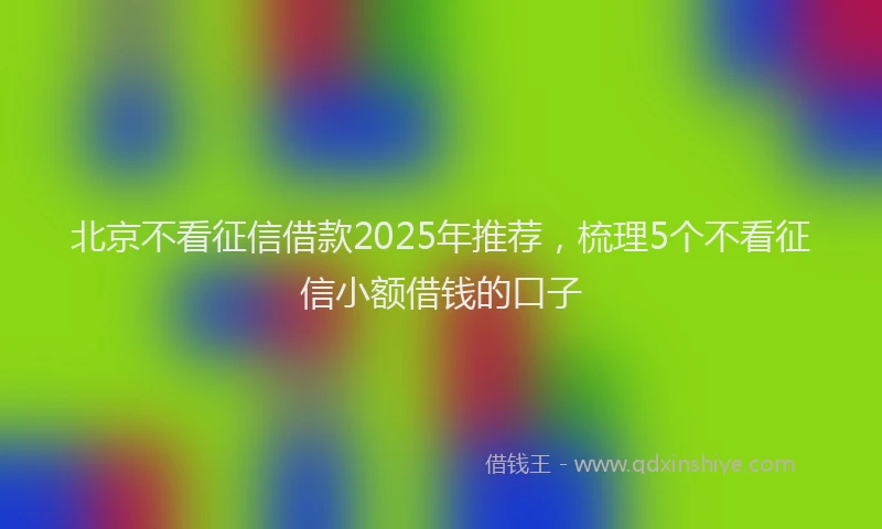 北京不看征信借款2025年推荐，梳理5个不看征信小额借钱的口子