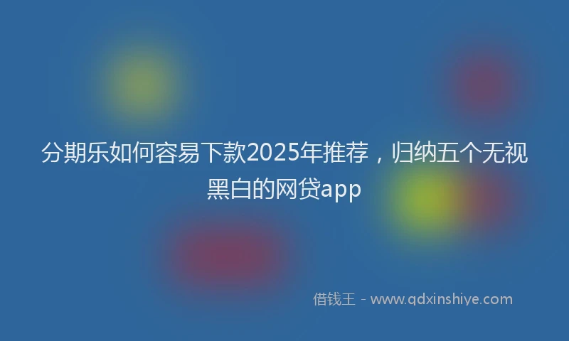 分期乐如何容易下款2025年推荐，归纳五个无视黑白的网贷app