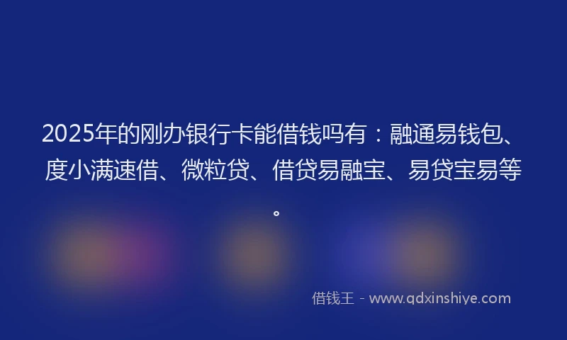 2025年的刚办银行卡能借钱吗有：融通易钱包、度小满速借、微粒贷、借贷易融宝、易贷宝易等。