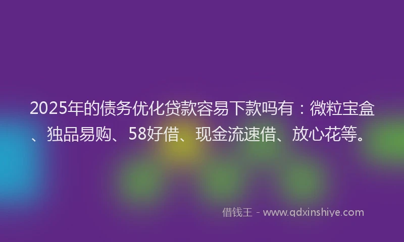 2025年的债务优化贷款容易下款吗有：微粒宝盒、独品易购、58好借、现金流速借、放心花等。