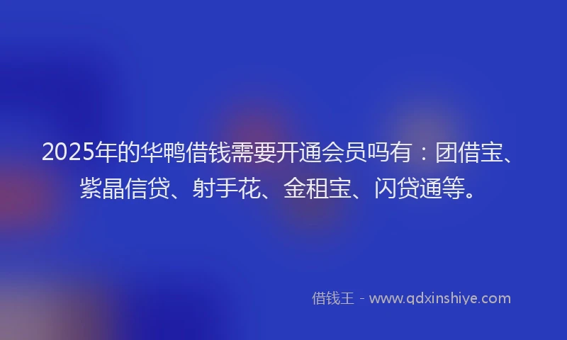 2025年的华鸭借钱需要开通会员吗有：团借宝、紫晶信贷、射手花、金租宝、闪贷通等。