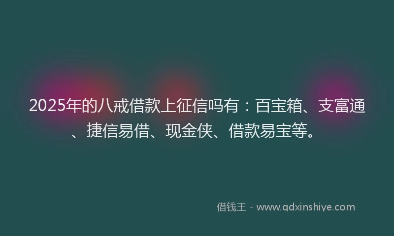 2025年的八戒借款上征信吗有：百宝箱、支富通、捷信易借、现金侠、借款易宝等。